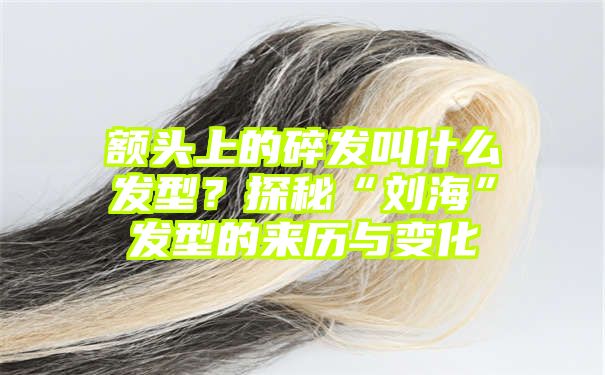 额头上的碎发叫什么发型？探秘“刘海”发型的来历与变化
