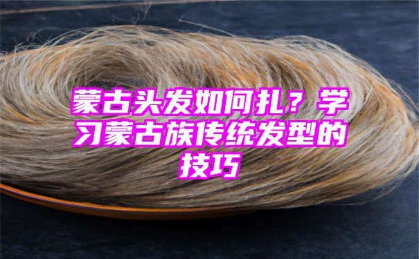 蒙古头发如何扎？学习蒙古族传统发型的技巧
