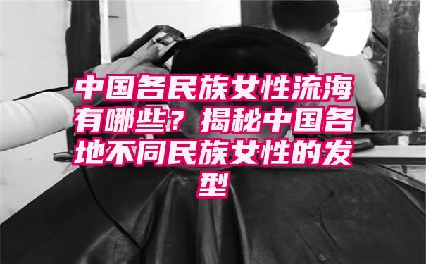 中国各民族女性流海有哪些？揭秘中国各地不同民族女性的发型