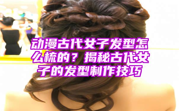 动漫古代女子发型怎么梳的？揭秘古代女子的发型制作技巧