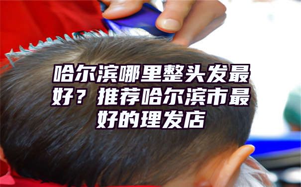 哈尔滨哪里整头发最好？推荐哈尔滨市最好的理发店