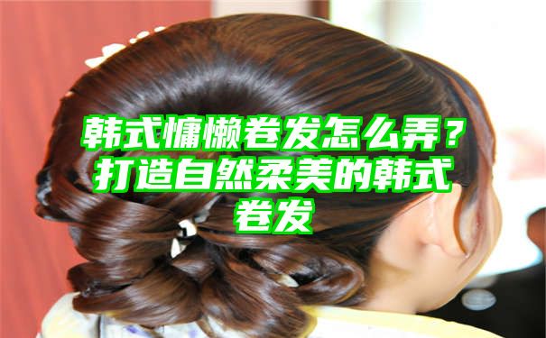 韩式慵懒卷发怎么弄？打造自然柔美的韩式卷发