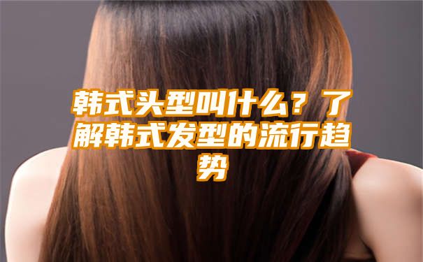韩式头型叫什么？了解韩式发型的流行趋势
