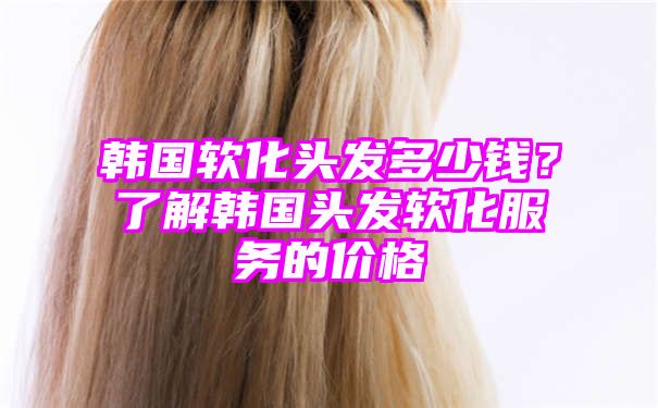 韩国软化头发多少钱？了解韩国头发软化服务的价格