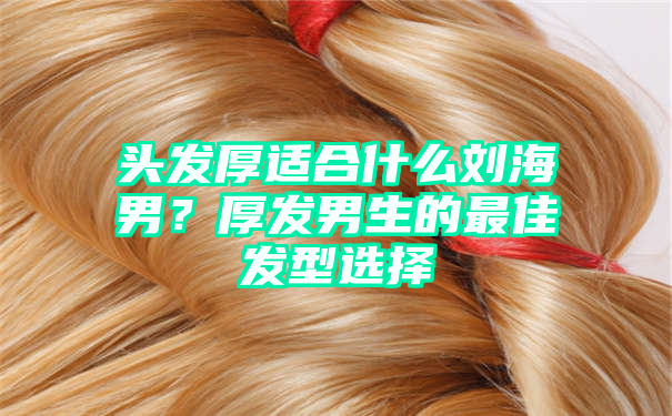 头发厚适合什么刘海男？厚发男生的最佳发型选择