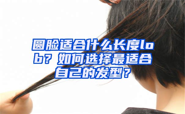 圆脸适合什么长度lob？如何选择最适合自己的发型？