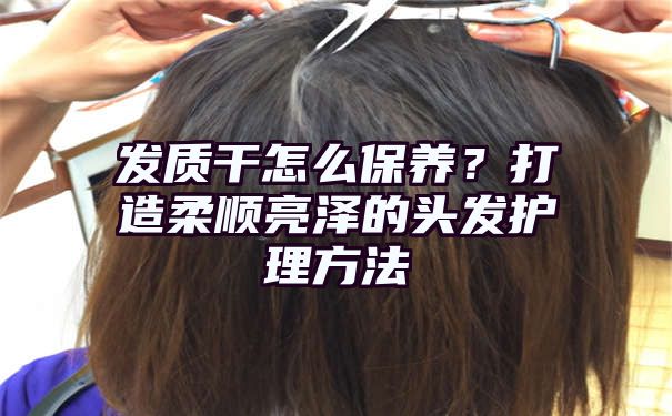 发质干怎么保养？打造柔顺亮泽的头发护理方法