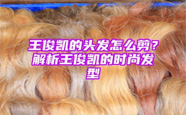 王俊凯的头发怎么剪？解析王俊凯的时尚发型