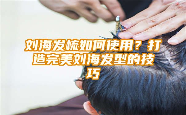 刘海发梳如何使用？打造完美刘海发型的技巧