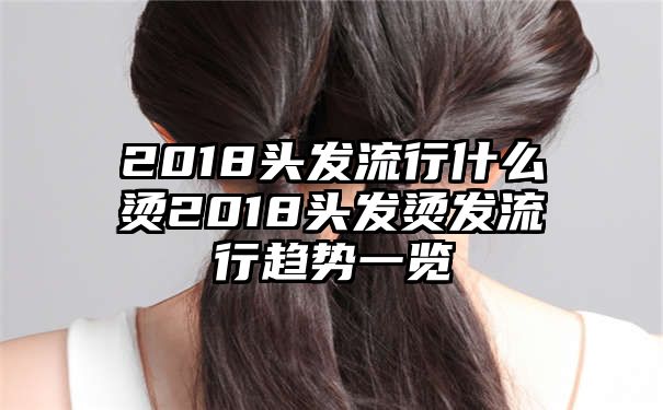 2018头发流行什么烫2018头发烫发流行趋势一览