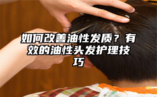 如何改善油性发质？有效的油性头发护理技巧