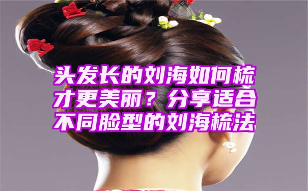 头发长的刘海如何梳才更美丽？分享适合不同脸型的刘海梳法