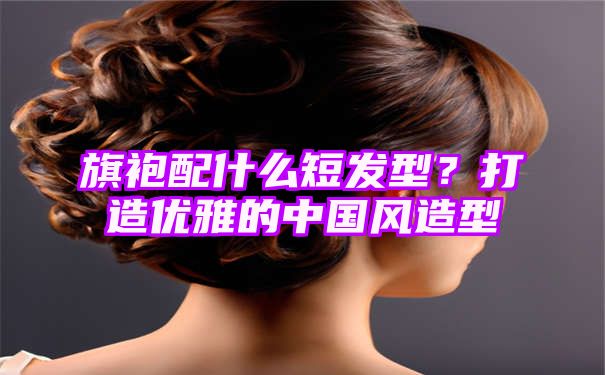 旗袍配什么短发型？打造优雅的中国风造型