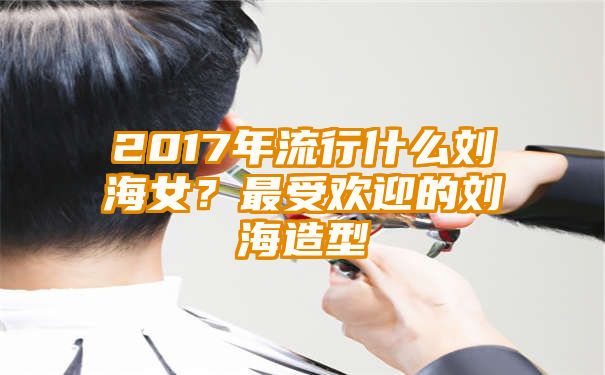 2017年流行什么刘海女？最受欢迎的刘海造型