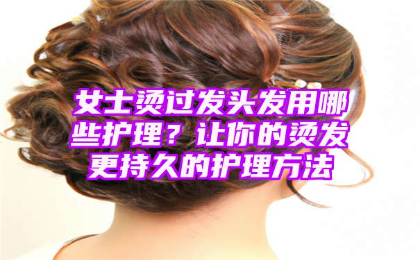 女士烫过发头发用哪些护理？让你的烫发更持久的护理方法