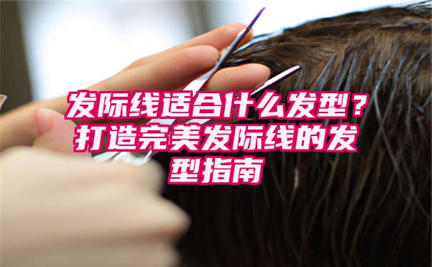 发际线适合什么发型？打造完美发际线的发型指南