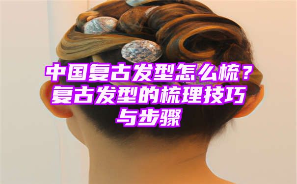 中国复古发型怎么梳？复古发型的梳理技巧与步骤