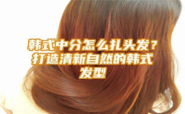 韩式中分怎么扎头发？打造清新自然的韩式发型