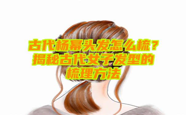 古代杨幂头发怎么梳？揭秘古代女子发型的梳理方法