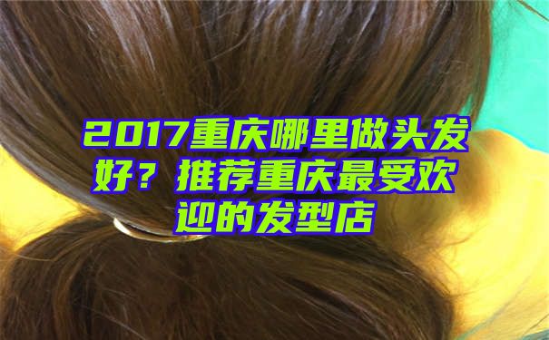 2017重庆哪里做头发好？推荐重庆最受欢迎的发型店