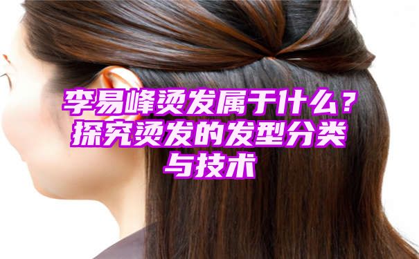 李易峰烫发属于什么？探究烫发的发型分类与技术