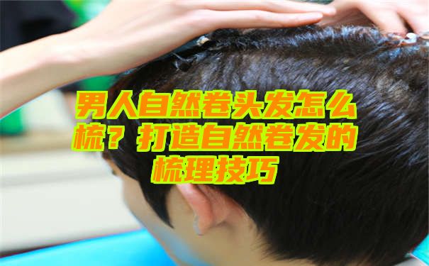 男人自然卷头发怎么梳？打造自然卷发的梳理技巧