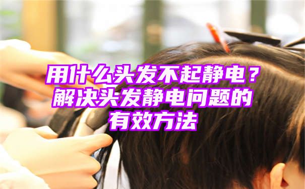 用什么头发不起静电？解决头发静电问题的有效方法