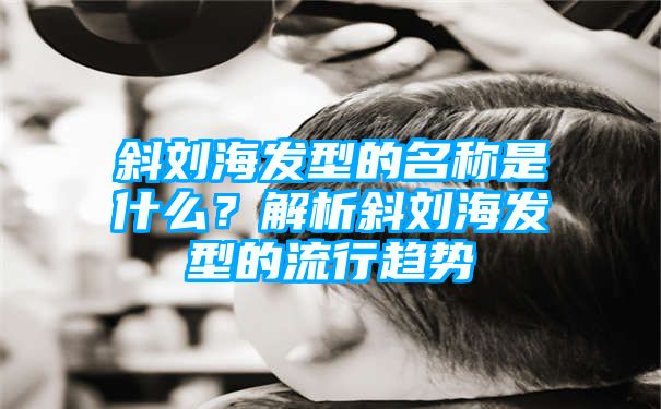 斜刘海发型的名称是什么？解析斜刘海发型的流行趋势