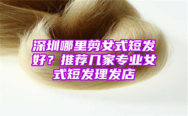 深圳哪里剪女式短发好？推荐几家专业女式短发理发店