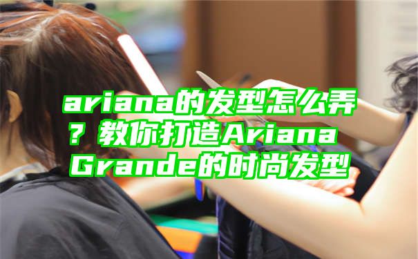 ariana的发型怎么弄？教你打造Ariana Grande的时尚发型