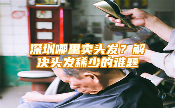 深圳哪里卖头发？解决头发稀少的难题