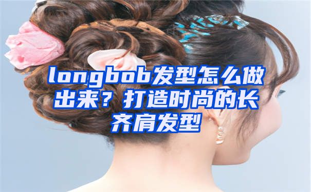 longbob发型怎么做出来？打造时尚的长齐肩发型