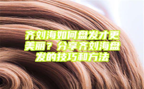 齐刘海如何盘发才更美丽？分享齐刘海盘发的技巧和方法