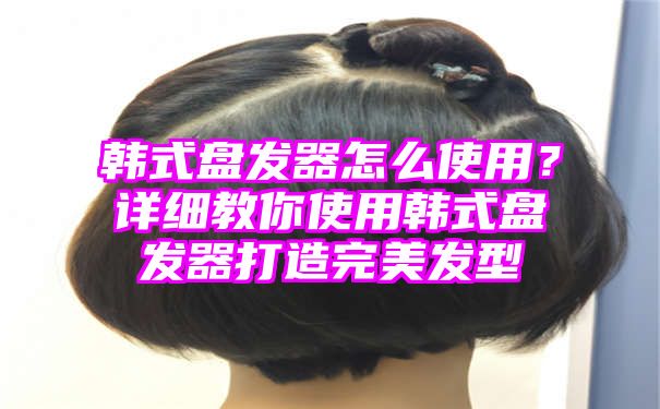 韩式盘发器怎么使用？详细教你使用韩式盘发器打造完美发型