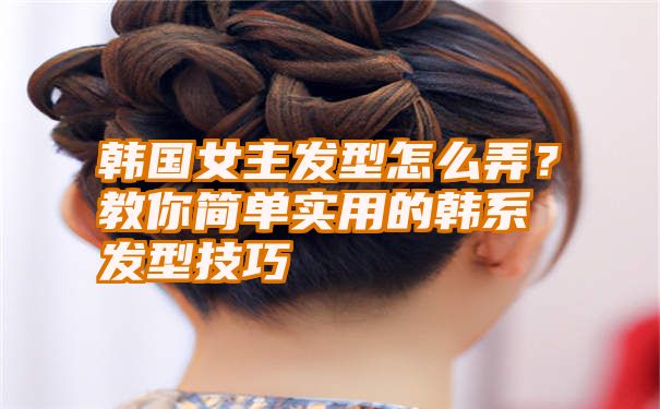 韩国女主发型怎么弄？教你简单实用的韩系发型技巧