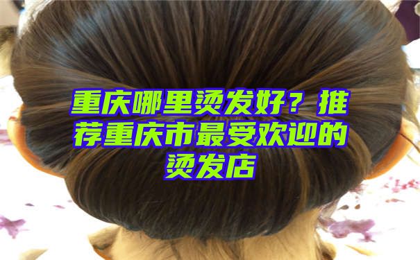 重庆哪里烫发好？推荐重庆市最受欢迎的烫发店