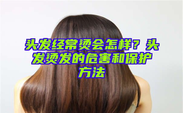 头发经常烫会怎样？头发烫发的危害和保护方法