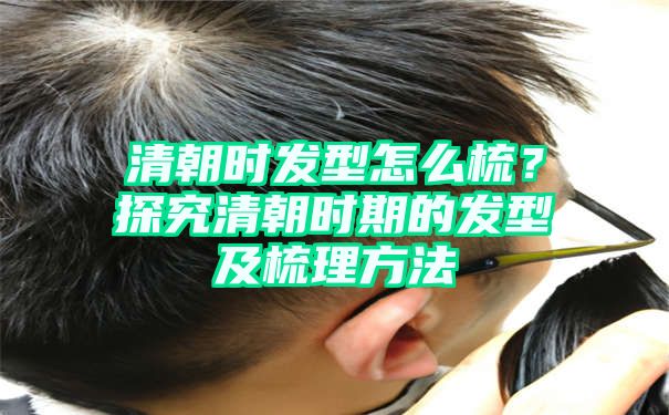 清朝时发型怎么梳？探究清朝时期的发型及梳理方法