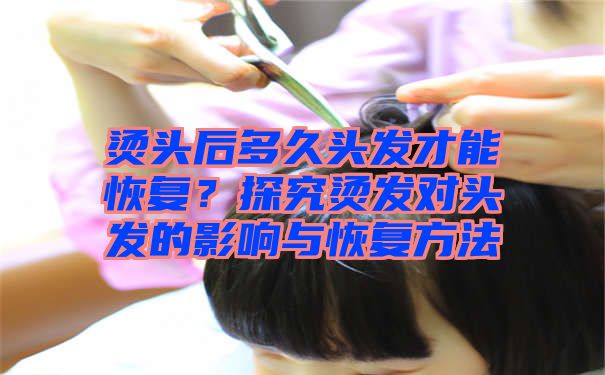 烫头后多久头发才能恢复？探究烫发对头发的影响与恢复方法