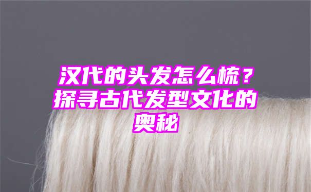 汉代的头发怎么梳？探寻古代发型文化的奥秘