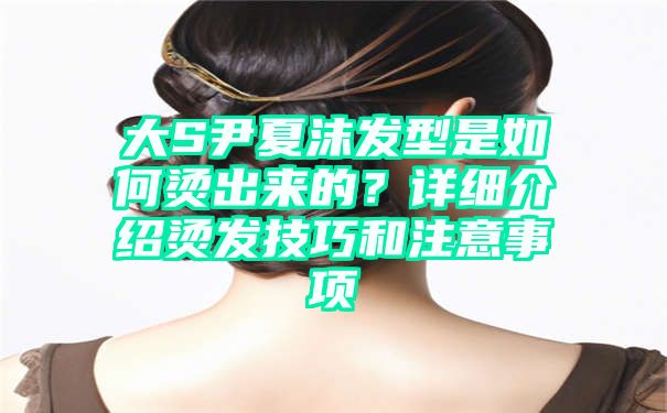 大S尹夏沫发型是如何烫出来的？详细介绍烫发技巧和注意事项