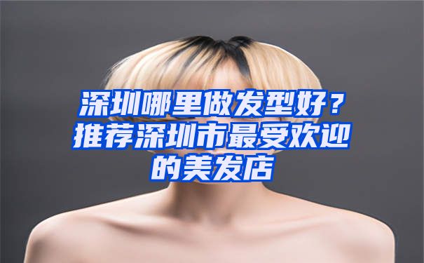 深圳哪里做发型好？推荐深圳市最受欢迎的美发店