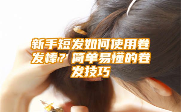 新手短发如何使用卷发棒？简单易懂的卷发技巧